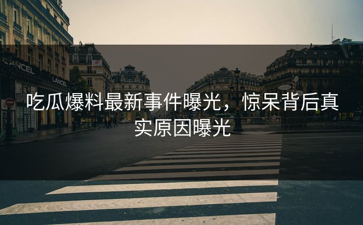吃瓜爆料最新事件曝光，惊呆背后真实原因曝光  第1张