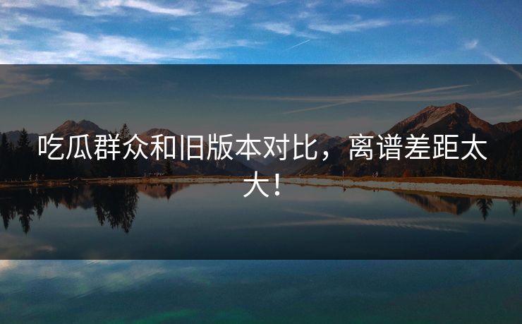 吃瓜群众和旧版本对比，离谱差距太大！  第1张
