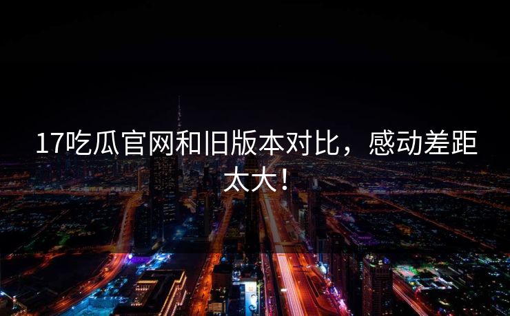 17吃瓜官网和旧版本对比，感动差距太大！  第1张