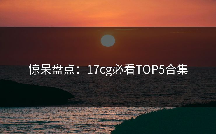 惊呆盘点：17cg必看TOP5合集