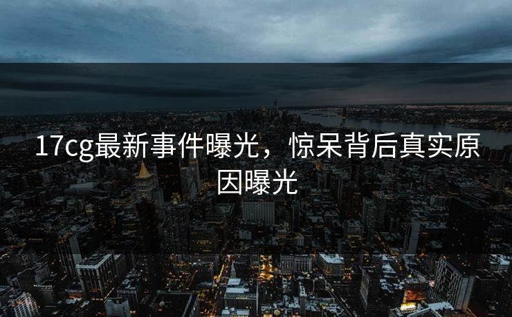 17cg最新事件曝光，惊呆背后真实原因曝光