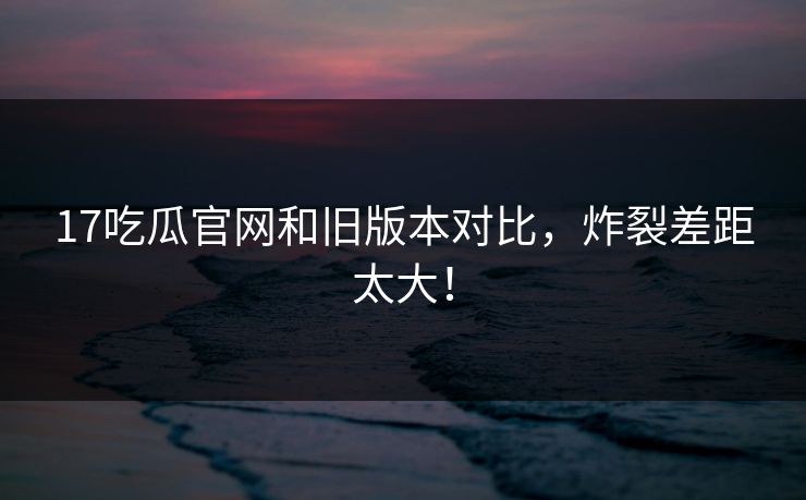 17吃瓜官网和旧版本对比，炸裂差距太大！