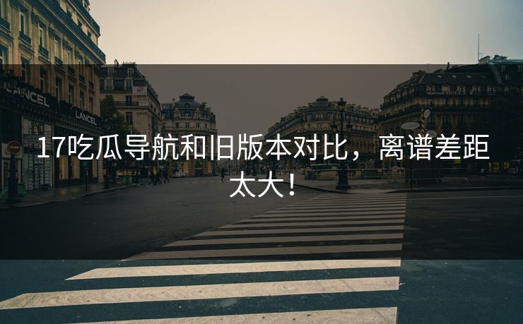 17吃瓜导航和旧版本对比，离谱差距太大！