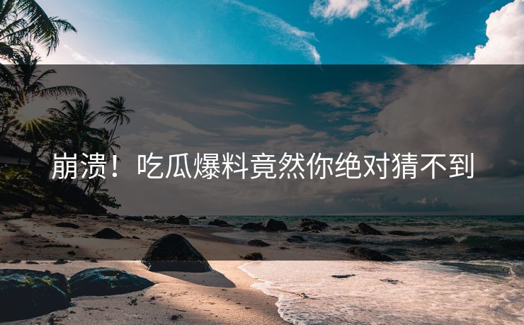 崩溃！吃瓜爆料竟然你绝对猜不到