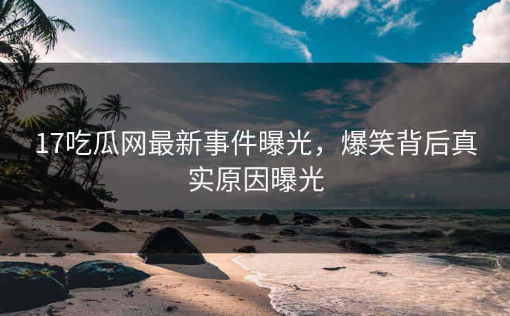 17吃瓜网最新事件曝光，爆笑背后真实原因曝光