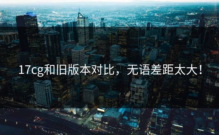 17cg和旧版本对比，无语差距太大！