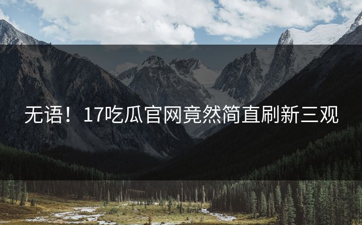 无语！17吃瓜官网竟然简直刷新三观