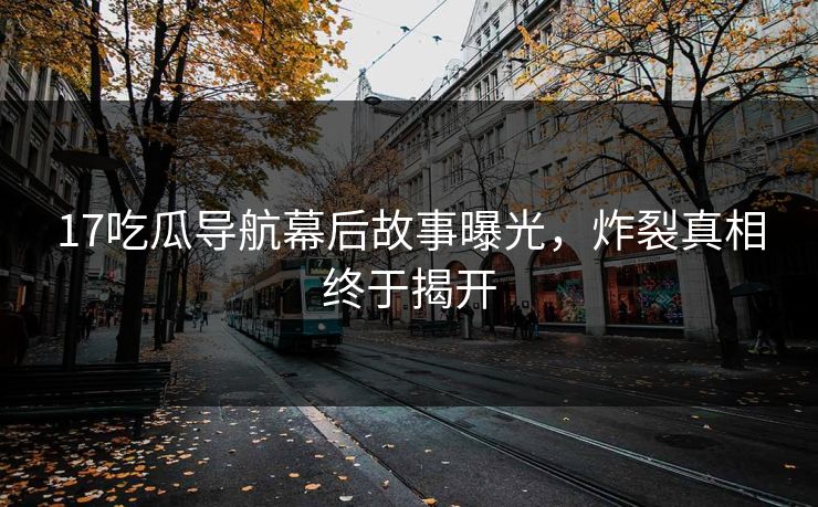 17吃瓜导航幕后故事曝光，炸裂真相终于揭开