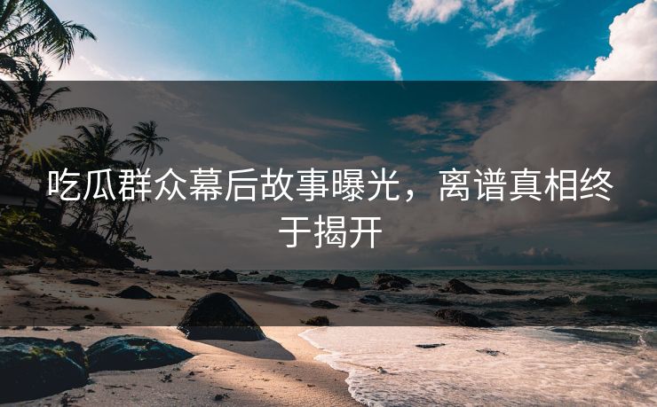 吃瓜群众幕后故事曝光，离谱真相终于揭开