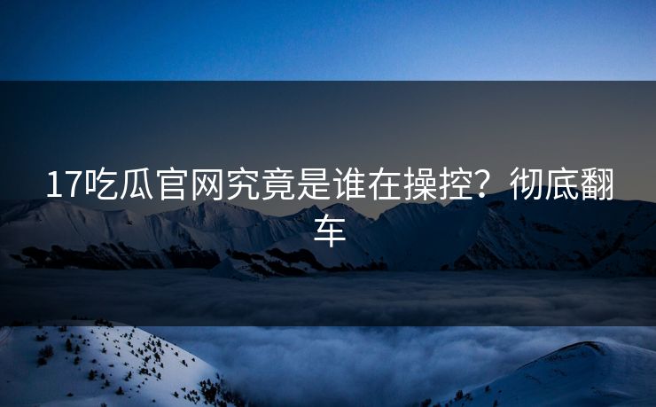 17吃瓜官网究竟是谁在操控？彻底翻车