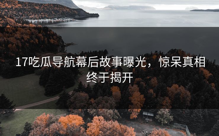 17吃瓜导航幕后故事曝光，惊呆真相终于揭开