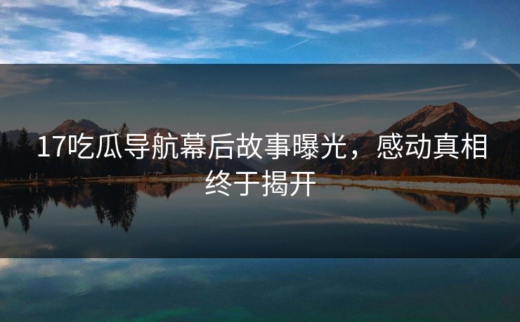 17吃瓜导航幕后故事曝光，感动真相终于揭开