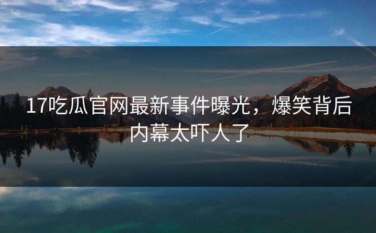 17吃瓜官网最新事件曝光，爆笑背后内幕太吓人了
