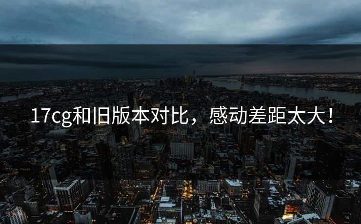 17cg和旧版本对比，感动差距太大！