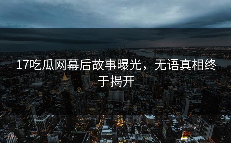 17吃瓜网幕后故事曝光，无语真相终于揭开
