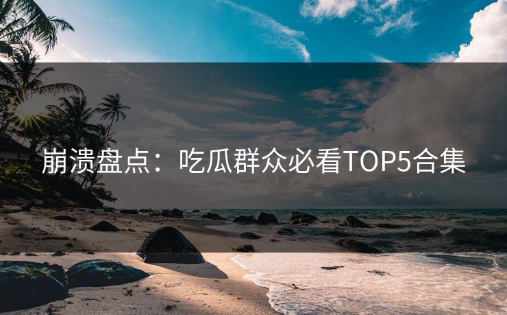 崩溃盘点：吃瓜群众必看TOP5合集
