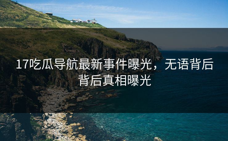 17吃瓜导航最新事件曝光，无语背后背后真相曝光
