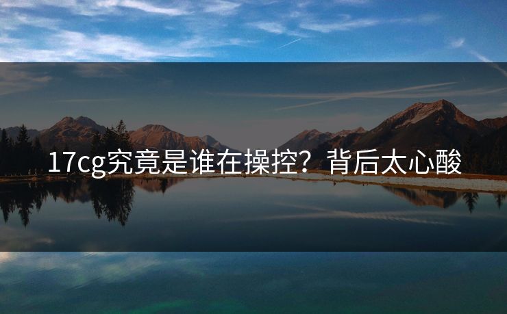 17cg究竟是谁在操控？背后太心酸