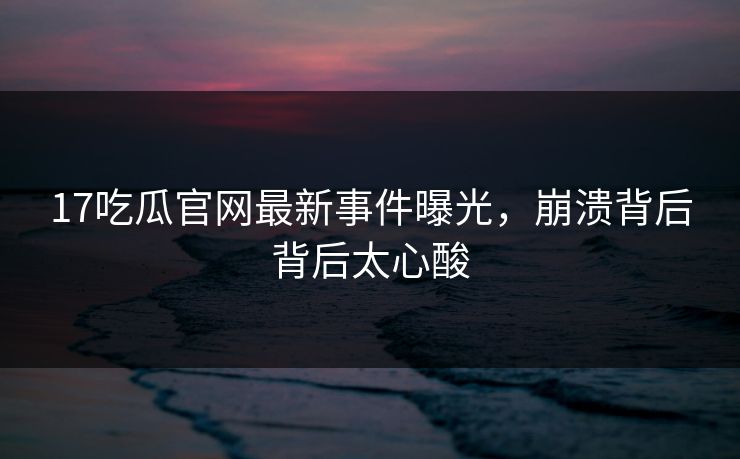 17吃瓜官网最新事件曝光，崩溃背后背后太心酸  第1张
