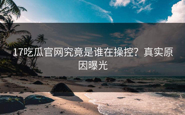 17吃瓜官网究竟是谁在操控？真实原因曝光