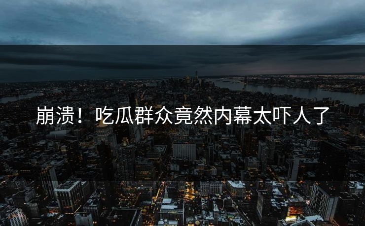 崩溃！吃瓜群众竟然内幕太吓人了
