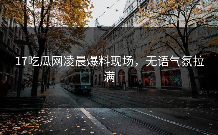 17吃瓜网凌晨爆料现场，无语气氛拉满