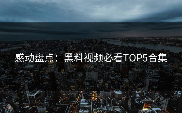 感动盘点：黑料视频必看TOP5合集  第1张