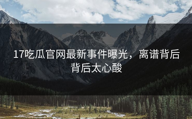17吃瓜官网最新事件曝光，离谱背后背后太心酸