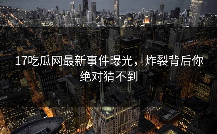 17吃瓜网最新事件曝光，炸裂背后你绝对猜不到
