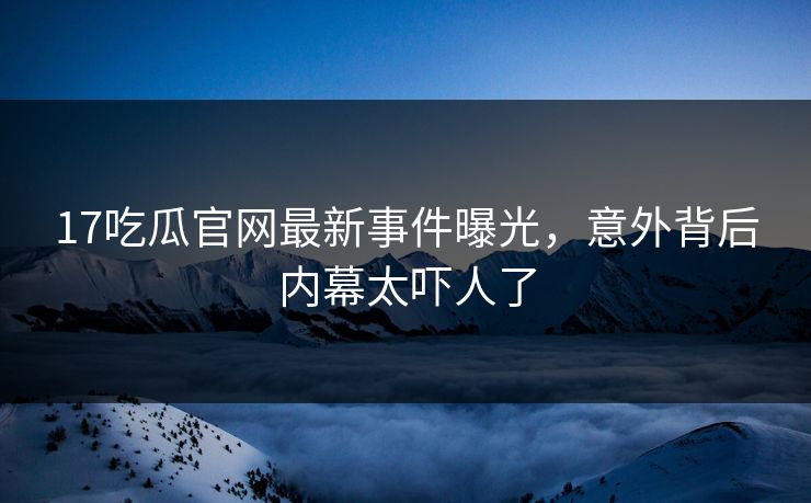 17吃瓜官网最新事件曝光，意外背后内幕太吓人了