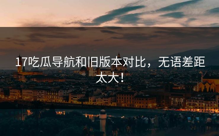17吃瓜导航和旧版本对比，无语差距太大！