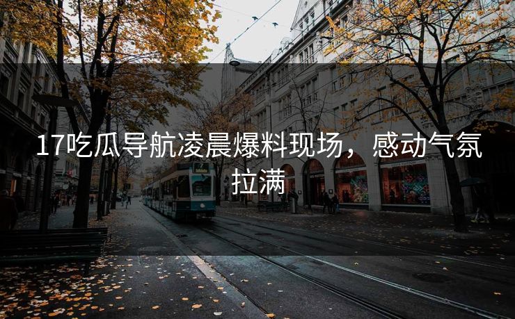 17吃瓜导航凌晨爆料现场，感动气氛拉满