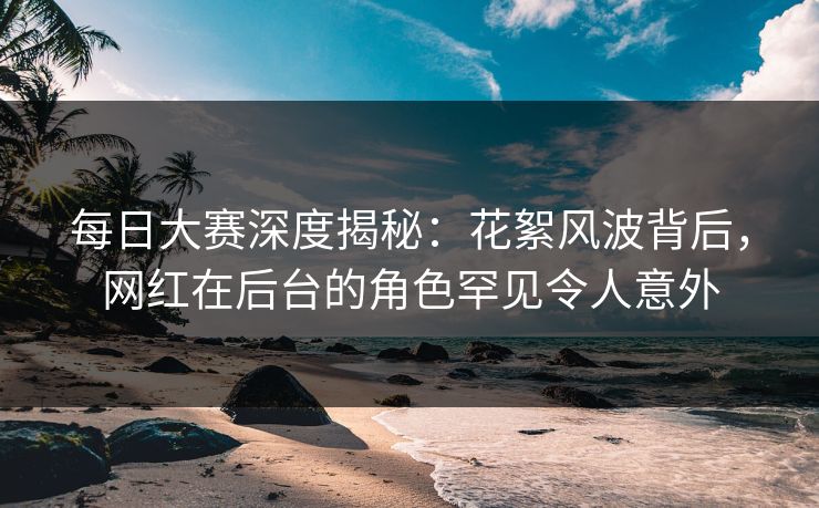 每日大赛深度揭秘：花絮风波背后，网红在后台的角色罕见令人意外  第1张