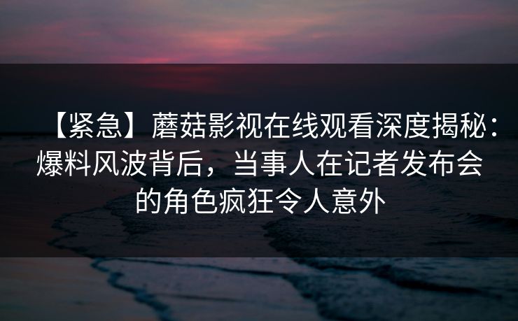 【紧急】蘑菇影视在线观看深度揭秘：爆料风波背后，当事人在记者发布会的角色疯狂令人意外