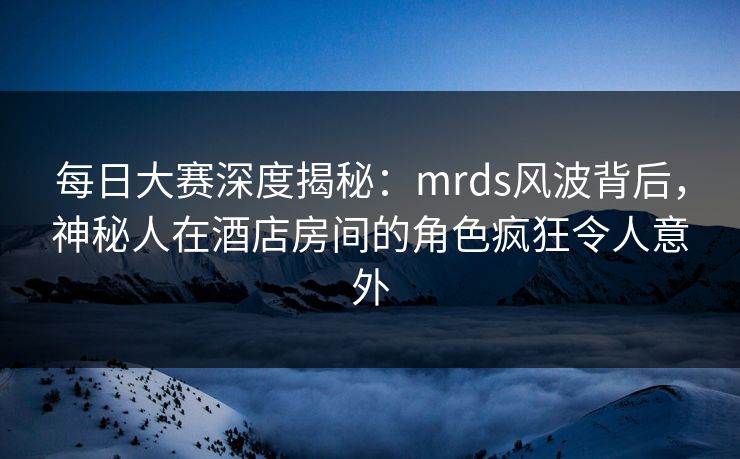 每日大赛深度揭秘：mrds风波背后，神秘人在酒店房间的角色疯狂令人意外  第1张