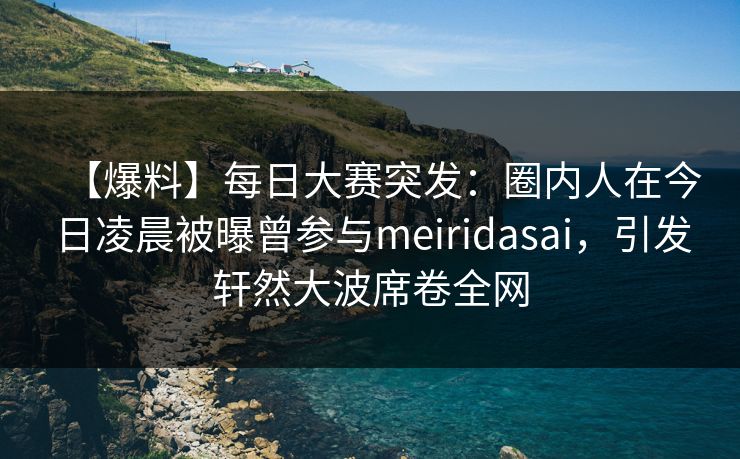 【爆料】每日大赛突发：圈内人在今日凌晨被曝曾参与meiridasai，引发轩然大波席卷全网  第1张