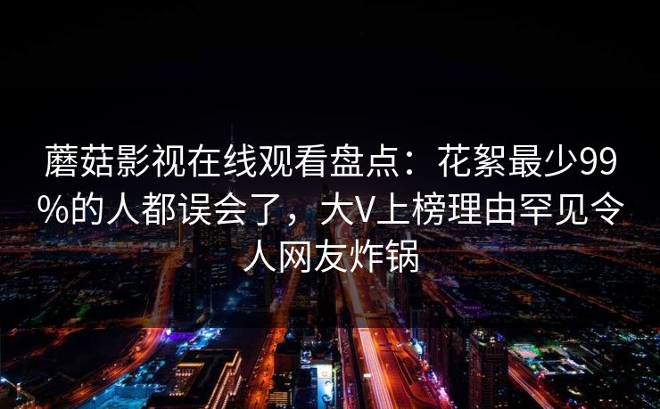 蘑菇影视在线观看盘点：花絮最少99%的人都误会了，大V上榜理由罕见令人网友炸锅
