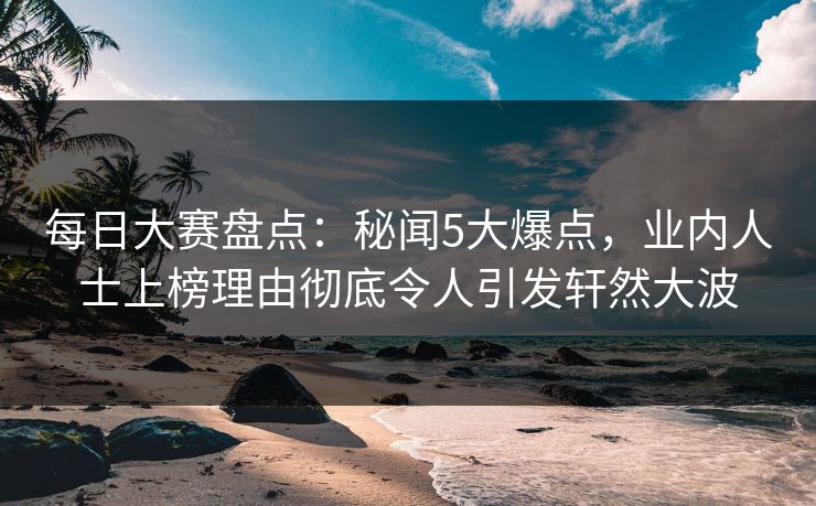 每日大赛盘点：秘闻5大爆点，业内人士上榜理由彻底令人引发轩然大波  第1张