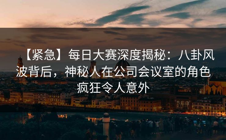 【紧急】每日大赛深度揭秘：八卦风波背后，神秘人在公司会议室的角色疯狂令人意外