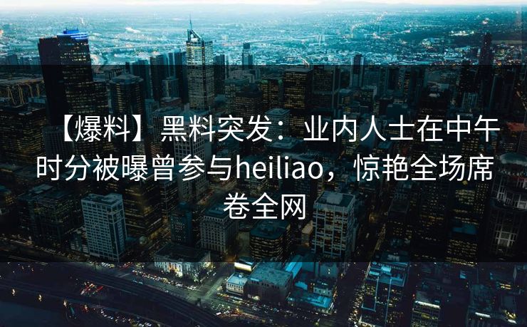 【爆料】黑料突发：业内人士在中午时分被曝曾参与heiliao，惊艳全场席卷全网