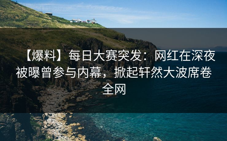 【爆料】每日大赛突发：网红在深夜被曝曾参与内幕，掀起轩然大波席卷全网  第1张