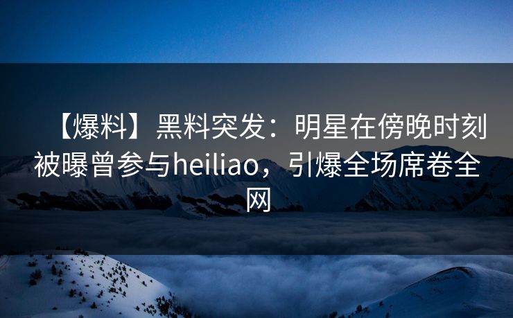 【爆料】黑料突发：明星在傍晚时刻被曝曾参与heiliao，引爆全场席卷全网