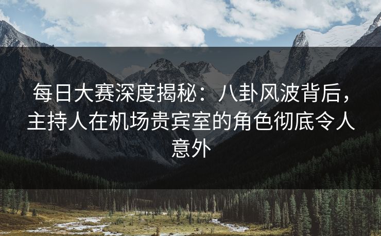 每日大赛深度揭秘：八卦风波背后，主持人在机场贵宾室的角色彻底令人意外