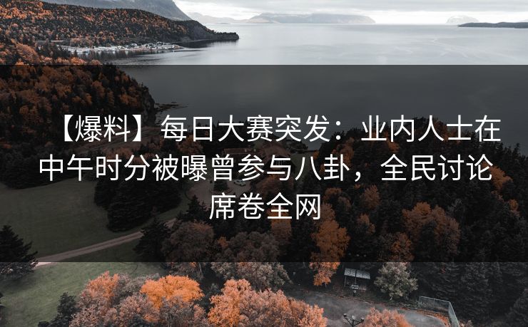 【爆料】每日大赛突发：业内人士在中午时分被曝曾参与八卦，全民讨论席卷全网  第1张
