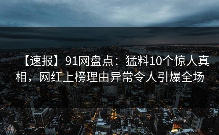 【速报】91网盘点：猛料10个惊人真相，网红上榜理由异常令人引爆全场