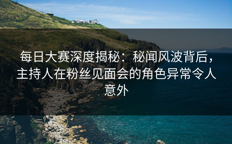 每日大赛深度揭秘：秘闻风波背后，主持人在粉丝见面会的角色异常令人意外