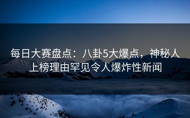 每日大赛盘点：八卦5大爆点，神秘人上榜理由罕见令人爆炸性新闻