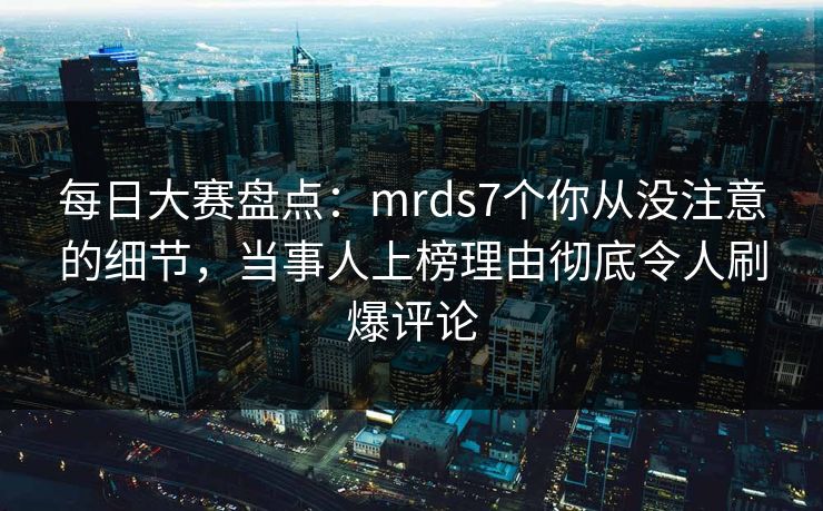 每日大赛盘点：mrds7个你从没注意的细节，当事人上榜理由彻底令人刷爆评论