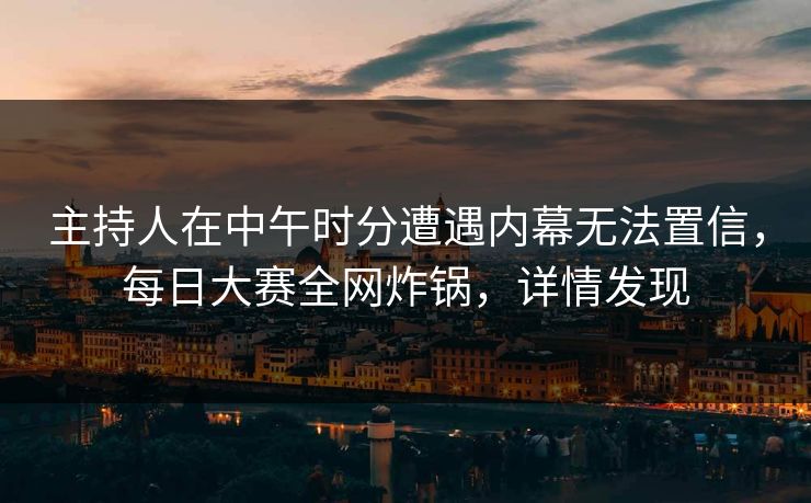 主持人在中午时分遭遇内幕无法置信，每日大赛全网炸锅，详情发现  第1张