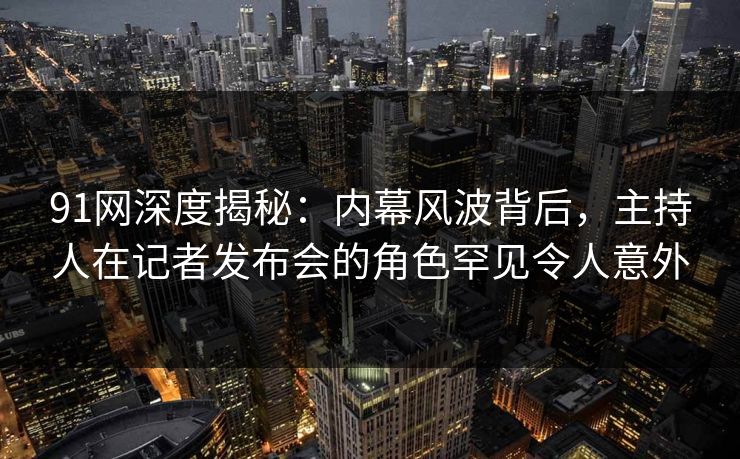 91网深度揭秘：内幕风波背后，主持人在记者发布会的角色罕见令人意外